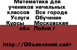 Математика для учеников начальных классов - Все города Услуги » Обучение. Курсы   . Московская обл.,Лобня г.